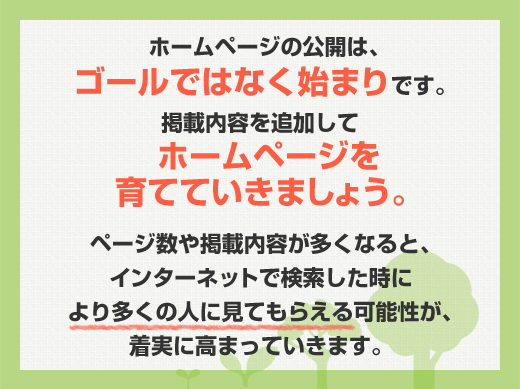 ホームページの公開は、ゴールではなく始まりです。掲載内容を追加してホームページを育てていきましょう。ページ数や掲載内容が多くなると、インターネットで検索した時により多くの人に見てもらえる可能性が、どんどん高まっていきます。
